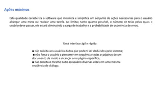 Ações mínimas
Esta qualidade caracteriza o software que minimiza e simplifica um conjunto de ações necessárias para o usuário
alcançar uma meta ou realizar uma tarefa. Ao limitar, tanto quanto possível, o número de telas pelas quais o
usuário deve passar, ele estará diminuindo a carga de trabalho e a probabilidade de ocorrência de erros.
Uma interface ágil e rápida:
■ não solicita aos usuários dados que podem ser deduzidos pelo sistema;
■ não força o usuário a percorrer em sequência todas as páginas de um
documento de modo a alcançar uma página específica;
■ não solicita o mesmo dado ao usuário diversas vezes em uma mesma
seqüência de diálogo.
 