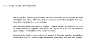 1.4.2. 2 Densidade informacional
Este critério está a serviço principalmente de usuários iniciantes, os quais podem encontrar
dificuldades para filtrar a informação de que necessitam em uma tela carregada. Para eles, a
carga de memorização deve ser minimizada.
O critério densidade informacional diz respeito à carga de trabalho do usuário, de um ponto
de vista perceptivo e cognitivo, com relação ao conjunto total de itens de informação
apresentados, e não a cada elemento ou item individual.
Na maioria das tarefas, a performance dos usuários é diminuída quando a densidade da
informação é muito alta ou muito baixa. Nestes casos, a ocorrência de erros é mais provável.
 