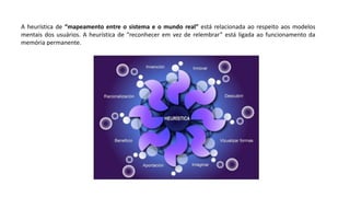 A heurística de “mapeamento entre o sistema e o mundo real” está relacionada ao respeito aos modelos
mentais dos usuários. A heurística de “reconhecer em vez de relembrar” está ligada ao funcionamento da
memória permanente.
 