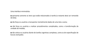 Uma interface minimalista:
■ apresenta somente os itens que estão relacionados à tarefa (o restante deve ser removido
da tela);
■ não força os usuários a transportar mentalmente dados de uma tela a outra;
■ não força os usuários a realizar procedimentos complicados, como a transformação da
unidade de medida;
■ não coloca os usuários diante de tarefas cognitivas complexas, como as de especificação de
buscas avançadas.
 
