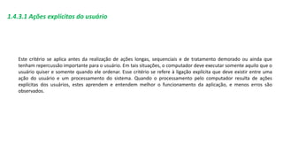 1.4.3.1 Ações explícitas do usuário
Este critério se aplica antes da realização de ações longas, sequenciais e de tratamento demorado ou ainda que
tenham repercussão importante para o usuário. Em tais situações, o computador deve executar somente aquilo que o
usuário quiser e somente quando ele ordenar. Esse critério se refere à ligação explícita que deve existir entre uma
ação do usuário e um processamento do sistema. Quando o processamento pelo computador resulta de ações
explícitas dos usuários, estes aprendem e entendem melhor o funcionamento da aplicação, e menos erros são
observados.
 
