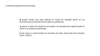 A interface explicitamente comandada:
■ sempre solicita uma ação explícita do usuário de validação global em um
formulário para entrada de diversos dados ou parâmetros;
■ separa as ações de seleção de uma opção e de ativação dessa opção quando se
referir a um tratamento demorado;
■ não coloca o usuário diante de comandos de dupla repercussão (por exemplo,
salvar + fechar).
 