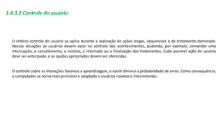 1.4.3.2 Controle do usuário
O critério controle do usuário se aplica durante a realização de ações longas, sequenciais e de tratamento demorado.
Nessas situações os usuários devem estar no controle dos acontecimentos, podendo, por exemplo, comandar uma
interrupção, o cancelamento, o reinício, a retomada ou a finalização dos tratamentos. Cada possível ação do usuário
deve ser antecipada, e as opções apropriadas devem ser oferecidas.
O controle sobre as interações favorece a aprendizagem, e assim diminui a probabilidade de erros. Como consequência,
o computador se torna mais previsível e adaptado a usuários novatos e intermitentes.
 