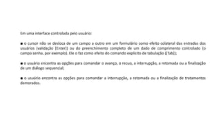 Em uma interface controlada pelo usuário:
■ o cursor não se desloca de um campo a outro em um formulário como efeito colateral das entradas dos
usuários (validação [Enter]) ou do preenchimento completo de um dado de comprimento controlado (o
campo senha, por exemplo). Ele o faz como efeito do comando explícito de tabulação ([Tab]);
■ o usuário encontra as opções para comandar o avanço, o recuo, a interrupção, a retomada ou a finalização
de um diálogo sequencial;
■ o usuário encontra as opções para comandar a interrupção, a retomada ou a finalização de tratamentos
demorados.
 