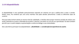 1.4.4 Adaptabilidade
A adaptabilidade é uma qualidade particularmente esperada em sistemas em que o público-alvo é vasto e variado.
Nestes casos, fica evidente que uma única interface não pode atender plenamente a todos os diferentes tipos de
usuários.
Para que todos tenham direito ao mesmo nível de usabilidade, a interface deve propor maneiras variadas de realizar uma
tarefa, deixando ao usuário a liberdade de escolher e dominar uma delas no curso de seu aprendizado. Ela deve também
permitir que o usuário adapte as apresentações e estilos de diálogo a suas necessidades.
Dois subcritérios participam da adaptabilidade: a flexibilidade e a consideração da experiência do usuário.
 