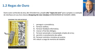 1.2 Regas de Ouro
Outro autor conhecido da área, Ben Shneiderman, propõe oito “regras de ouro” para o projeto e a avaliação
de interfaces em seu livro clássico Designing the User Interface (SHNEIDERMAN & PLAISANT, 2004):
I. perseguir a consistência;
II. fornecer atalhos;
III. fornecer feedback informativo;
IV. marcar o final dos diálogos;
V. fornecer prevenção e manipulação simples de erros;
VI. permitir o cancelamento das ações;
VII. fornecer controle e iniciativa ao usuário;
VIII. reduzir a carga de memória de trabalho
 