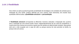 1.4.4. 1 Flexibilidade
Este critério se aplica quando há grande variabilidade de estratégias e de condições de contexto para a
realização de uma tarefa. Embora definido por seus autores como elementar, ele envolve duas
qualidades diferenciadas: a flexibilidade estrutural e a personalização.
A flexibilidade estrutural corresponde às diferentes maneiras colocadas à disposição dos usuários
para a realização de uma mesma tarefa. Assim, independentemente de seu nível de competência, o
usuário terá mais chances de encontrar aquela que lhe satisfaz em determinado contexto. Seja porque
está com a mão ocupada com o copo de café, ou porque precisa de mais precisão na tarefa, ou
porque está com pressa.
 