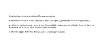 Uma interface estruturalmente flexível fornece aos usuários:
■ diferentes maneiras de realizar a entrada de dados (por digitação, por seleção, por manipulação direta);
■ diferentes caminhos para chegar a uma funcionalidade frequentemente utilizada (ícone na barra de
ferramenta, opção em um painel de menu, atalho de teclado);
■ diferentes opções de formato de arquivos e de unidades para os dados.
 