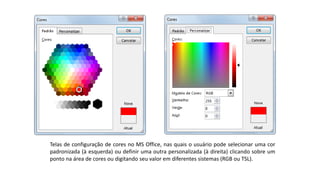 Telas de configuração de cores no MS Office, nas quais o usuário pode selecionar uma cor
padronizada (à esquerda) ou definir uma outra personalizada (à direita) clicando sobre um
ponto na área de cores ou digitando seu valor em diferentes sistemas (RGB ou TSL).
 
