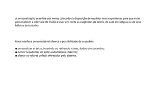 A personalização se refere aos meios colocados à disposição de usuários mais experientes para que estes
personalizem a interface de modo a levar em conta as exigências da tarefa, de suas estratégias ou de seus
hábitos de trabalho.
Uma interface personalizável oferece a possibilidade de o usuário:
■ personalizar as telas, inserindo ou retirando ícones, dados ou comandos;
■ definir sequências de ações automáticas (macros);
■ alterar os valores default oferecidos pelo sistema.
 
