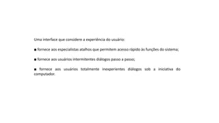Uma interface que considere a experiência do usuário:
■ fornece aos especialistas atalhos que permitem acesso rápido às funções do sistema;
■ fornece aos usuários intermitentes diálogos passo a passo;
■ fornece aos usuários totalmente inexperientes diálogos sob a iniciativa do
computador.
 