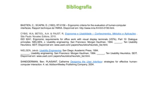 Bibliografia
BASTIEN, C.; SCAPIN, D. (1993). RT-0156 – Ergonomic criteria for the evaluation of human-computer
interfaces. Rapport technique de l’INRIA. Disponível em: http://www.inria.fr/rrrt/rt-0156.html.
CYBIS, W.A, BETIOL, A.H. & FAUST, R, Ergonomia e Usabilidade – Conhecimentos, Métodos e Aplicações .
São Paulo: Novatec Editora, 2010.
ISO 9241. Ergonomic requirements for office work with visual display terminals (VDTs). Part 10: Dialogue
principles. NIELSEN, J. Usability engineering. San Francisco: Morgan Kaufman, 1994. ______. Ten Usability
Heuristics. SEIT. Disponível em: www.useit.com/ papers/heuristics/heuristic_list.html.
NIELSEN, Jakob. Usability Engineering. San Diego: Academic Press, 1994.
_______. Usability engineering. San Francisco: Morgan Kaufman, 1994. ______. Ten Usability Heuristics. SEIT.
Disponível em: www.useit.com/ papers/heuristics/heuristic_list.html.
SHNEIDERMAN, Ben; PLAISANT, Catherine Designing the User Interface: strategies for effective human-
computer interaction. 4. ed. AddisonWesley Publishing Company, 2004.
 