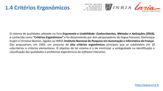 1.4 Critérios Ergonômicos
O sistema de qualidades adotado no livro Ergonomia e Usabilidade: Conhecimentos, Métodos e Aplicações (2010),
é conhecido como “Critérios Ergonômicos” e foi desenvolvido por dois pesquisadores de língua francesa, Dominique
Scapin e Christian Bastien, ligados ao INRIA (Instituto Nacional de Pesquisa em Automação e Informática da França).
Eles propuseram, em 1993, um conjunto de oito critérios ergonômicos principais que se subdividem em 18
subcritérios e critérios elementares. O objetivo de tal sistema é o de minimizar a ambiguidade na identificação e
classificação das qualidades e problemas ergonômicos do software interativo.
http://www.inria.fr
 