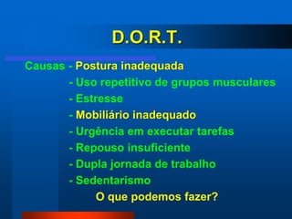 D.O.R.T.
Causas - Postura inadequada
       - Uso repetitivo de grupos musculares
       - Estresse
       - Mobiliário inadequado
       - Urgência em executar tarefas
       - Repouso insuficiente
       - Dupla jornada de trabalho
       - Sedentarismo
             O que podemos fazer?
 