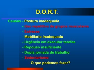 D.O.R.T.
Causas - Postura inadequada
       - Uso repetitivo de grupos musculares
       - Estresse
       - Mobiliário inadequado
       - Urgência em executar tarefas
       - Repouso insuficiente
       - Dupla jornada de trabalho
       - Sedentarismo
             O que podemos fazer?
 