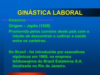GINÁSTICA LABORAL
Histórico
Origem – Japão (1928)
Promovida pelos correios deste país com o
  intuito de descontrair e cultivar a saúde
  entre os carteiros.

No Brasil - foi introduzida por executivos
 nipônicos em 1969, na empresa
 Ishikawajima do Brasil Estaleiros S.A.
 localizada no Rio de Janeiro.
 