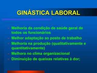 GINÁSTICA LABORAL

- Melhoria da condição de saúde geral de
  todos os funcionários
- Melhor adaptação ao posto de trabalho
- Melhoria na produção (qualitativamente e
  quantitativamente)
- Melhora no clima organizacional
- Diminuição de queixas relativas à dor;
 