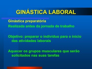 GINÁSTICA LABORAL
Ginástica preparatória
Realizada antes da jornada de trabalho

Objetivo: preparar o individuo para o inicio
 das atividades laborais

Aquecer os grupos musculares que serão
 solicitados nas suas tarefas
 