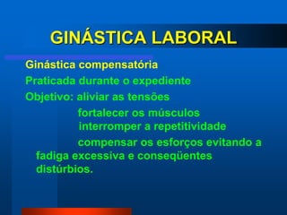 GINÁSTICA LABORAL
Ginástica compensatória
Praticada durante o expediente
Objetivo: aliviar as tensões
          fortalecer os músculos
          interromper a repetitividade
          compensar os esforços evitando a
  fadiga excessiva e conseqüentes
  distúrbios.
 