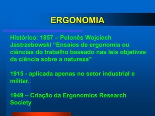 ERGONOMIA
Histórico: 1857 – Polonês Wojciech
Jastrzebowski “Ensaios de ergonomia ou
ciências do trabalho baseado nas leis objetivas
da ciência sobre a natureza”

1915 - aplicada apenas no setor industrial e
militar.

1949 – Criação da Ergonomics Research
Society
 