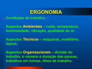 ERGONOMIA
Condições de trabalho:

Aspectos Ambientais – ruído, temperatura,
luminosidade, vibração, qualidade do ar.

Aspectos Técnicos – máquinas, mobiliário,
layout.

Aspectos Organizacionais – divisão do
trabalho, o número e duração das pausas,
trabalhos em turnos, ritmo de trabalho.
 