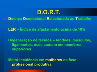 D.O.R.T.
Doença Ocupacional Relacionada ao Trabalho

LER – Índice de afastamento acima de 10%

Degeneração de tecidos – tendões, músculos,
 ligamentos, mais comum em membros
 superiores

Maior incidência em mulheres na fase
 profissional produtiva
 