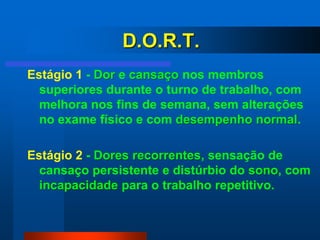 D.O.R.T.
Estágio 1 - Dor e cansaço nos membros
  superiores durante o turno de trabalho, com
  melhora nos fins de semana, sem alterações
  no exame físico e com desempenho normal.

Estágio 2 - Dores recorrentes, sensação de
  cansaço persistente e distúrbio do sono, com
  incapacidade para o trabalho repetitivo.
 