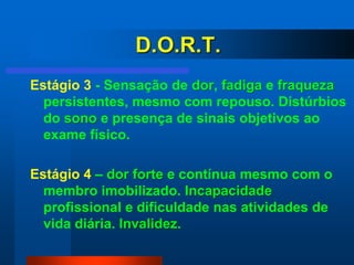 D.O.R.T.
Estágio 3 - Sensação de dor, fadiga e fraqueza
  persistentes, mesmo com repouso. Distúrbios
  do sono e presença de sinais objetivos ao
  exame físico.

Estágio 4 – dor forte e contínua mesmo com o
  membro imobilizado. Incapacidade
  profissional e dificuldade nas atividades de
  vida diária. Invalidez.
 