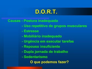 D.O.R.T.
Causas - Postura inadequada
       - Uso repetitivo de grupos musculares
       - Estresse
       - Mobiliário inadequado
       - Urgência em executar tarefas
       - Repouso insuficiente
       - Dupla jornada de trabalho
       - Sedentarismo
             O que podemos fazer?
 