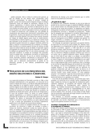 HERRAMIENTAS Y ENFOQUES




            pulido avanzada. Sólo se indica la construcción general, ya        deficiencias de manejo y los errores humanos que se combi-
         que los detalles de este diseño están considerados como               naron en el accidente de Chernobil.
         “secretos” profesionales. Se utiliza el término “unidad de
         pulido” ya que este sistema usuario-máquina incluye un enfoque        ¿De quién fue la culpa?
         totalmente nuevo del tallado de diamantes. Además de las              El académico N.A. Dollezhal, diseñador en jefe de los tubos de
         mejoras ergonómicas, el sistema consta de dispositivos mecá-          presión de los reactores de agua en ebullición (RBMK) utilizados
         nicos y optoelectrónicos que permiten la fabricación de tres a        en la central nuclear de Chernobil presentó en 1989 su visión
         cinco piedras al mismo tiempo. Se han transferido partes de las       personal de las causas del accidente. Su diagnóstico fue tajante,
         tareas visuales y de control a operadores técnicos y la gestión de    atribuyendo el accidente al hecho de que el personal no siguió los
         la unidad de producción está mediada por una pantalla de              procedimientos correctos o “disciplina de producción”. Señaló
         visualización que proporciona información momentánea sobre            que los abogados que investigaron el accidente habían llegado a
         la geometría, el peso y las opciones de movimiento con el fin de      la misma conclusión. Según su opinión, “el fallo estuvo en el
         realizar las acciones óptimas. Este diseño hace avanzar al puesto     personal y no en un error de diseño o de fabricación”. El super-
         de trabajo de tallado algunos pasos hacia la modernización,           visor de investigación de los RBMK corroboró esta opinión. En
         incorporando un sistema experto y un sistema de control visual        ningún momento se consideró la posibilidad de una falta de
         que sustituyen al ojo humano en todo el trabajo rutinario. Los        adecuación ergonómica como factor causal.
         operadores pueden intervenir en cualquier momento, definir los           Sin embargo, los operadores expresaron una opinión distinta.
         datos y enjuiciar el funcionamiento de la máquina. El manipu-         El supervisor de turno de la cuarta unidad, A.F. Akimov, mien-
         lador mecánico y el sistema experto forman un sistema cerrado         tras agonizaba en un hospital por la dosis de radiación recibida
         capaz de realizar todas las tareas de tallado. El operador seguirá    durante el accidente, superior a 1.500 rads (R) en un corto
         encargándose de la manipulación de los materiales, el control de      período de tiempo, seguía diciendo a sus padres que sus acciones
         la calidad y la aprobación final. En este sistema avanzado, sería     habían sido correctas y que no entendía qué podía haber salido
         adecuado considerar el empleo de tecnología más avanzada,             mal. Su insistencia reflejaba la absoluta confianza que tenía en
         como un pulidor láser. Actualmente, los láseres se utilizan para      un reactor, que se suponía totalmente seguro. Akimov aseguró
         dividir y cortar diamantes. El uso de un sistema tecnológica-         que no tenía nada de qué culpar a su equipo. Los operadores
         mente avanzado cambiará radicalmente la descripción de la             estaban seguros de que sus acciones se ajustaban a las normas y
         tarea humana. Disminuirá la necesidad de talladores cualifi-          en éstas ni siquiera se mencionaba la posibilidad de una explo-
         cados, que se dedicarán exclusivamente al pulido de los               sión. (Curiosamente, la posibilidad de que el reactor se convir-
         diamantes grandes y más valiosos, probablemente bajo                  tiera en algo peligroso bajo ciertas condiciones sólo se introdujo
         supervisión.                                                          en las normas de seguridad después del accidente de Chernobil).
                                                                               Sin embargo, a la luz de los problemas de diseño que se han
                                                                               revelado después, es muy significativo que los operarios no

     • VIOLACION DE LOS PRINCIPIOS DEL
                                                                               pudieran comprender por qué al introducir las barras en el
                                                                               núcleo se produjo tan terrible explosión, en lugar de detenerse la
                                                                               reacción nuclear como estaba previsto. En otras palabras,
         DISEÑO ERGONOMICO: CHERNOBIL                                          actuaron “correctamente” según las instrucciones para el mante-
         ESTUDIO DE CASO: CHERNOBIL                                            nimiento y su modelo mental del sistema del reactor, pero el
                                                     Vladimir M. Munipov       diseño del sistema no se ajustaba a ese modelo.
                                                                                  A la vista de las pérdidas humanas, seis personas (que repre-
         Las causas del accidente de Chernobil, ocurrido en 1986, se han       sentaban a la dirección de la central), fueron condenadas por
         atribuido indistintamente a los operadores, a la dirección de la      haber violado las normas de seguridad de instalaciones poten-
         central, al diseño del reactor y a la falta de adecuada información   cialmente explosivas. El presidente del tribunal señaló que
         sobre seguridad en la industria nuclear soviética. Este artículo      debían reanudarse las investigaciones sobre “quienes no
         examina algunos de los fallos de diseño, de las deficiencias en el    tomaron las medidas necesarias para mejorar el diseño de la
         manejo y de los errores humanos que produjeron el desastre. Se        central”. También mencionó la responsabilidad de los altos
         examina la secuencia de hechos que llevaron al accidente, los         cargos del departamento, de las autoridades locales y de los
         problemas de diseño del reactor y de las barras de refrigeración y    servicios médicos. Pero, de hecho, el caso estaba cerrado. Nadie
         el curso del accidente mismo. Se tienen en cuenta también             más fue declarado responsable del mayor desastre ocurrido en la
         aspectos ergonómicos, y se sostiene la opinión de que la causa        historia de la tecnología nuclear.
         principal del accidente fue una inadecuada interacción hombre            Sin embargo, es necesario investigar todos los factores
         máquina. Por último, se mencionan las deficiencias que aún            causales que se combinaron para producir el desastre con el fin
         existen en el sistema nuclear soviético y se pone especial énfasis    de aprender una lección importante para el funcionamiento
         en que, a menos que aprendamos las lecciones ergonómicas,             seguro de las plantas nucleares en el futuro.
         podría ocurrir otro desastre de características similares.
            Todavía no se conoce la verdadera historia de Chernobil. El        Secretismo: el monopolio de la información en
         secretismo, las reticencias a hablar, las verdades a medias e         la investigación y la industria
         incluso las mentiras, mantienen ocultas las razones del acci-         El fallo en la relación usuario-máquina que provocó el accidente
         dente. Un amplio análisis de las causas del accidente resulta casi    de Chernobil en 1986 se puede atribuir, en alguna medida, a la
         una tarea imposible. El principal problema que debe afrontar el       política de secretismo, la imposición de un monopolio informa-
         investigador es la necesidad de reconstruir el accidente y el papel   tivo, que regía la comunicación tecnológica en las clases diri-
         que desempeñó el factor humano en él, contando únicamente             gentes de la energía nuclear soviética. Un pequeño grupo de
         con los pequeños fragmentos de información disponibles para su        científicos e investigadores tenían el derecho a definir los princi-
         estudio. El desastre de Chernobil es más que un grave accidente       pios y procedimientos básicos en la energía nuclear, un mono-
         tecnológico; parte de las causas del desastre se encuentran en la     polio protegido por una política de secretismo. Como
         administración y en la burocracia. Sin embargo, el objetivo prin-     consecuencia de ello, las afirmaciones de los científicos soviéticos
         cipal de este artículo es considerar los fallos de diseño, las        sobre la absoluta seguridad de las centrales nucleares no se


29.102   ESTUDIO DE CASO: CHERNOBIL                                                    ENCICLOPEDIA DE SALUD Y SEGURIDAD EN EL TRABAJO
 