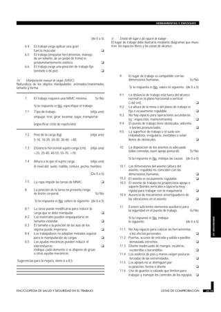 HERRAMIENTAS Y ENFOQUES




                                                          (de 0 a 5)           V.    Diseño del lugar o del espacio de trabajo
                                                                               El lugar de trabajo debe ilustrarse mediante diagramas que mues-
     6.4    El trabajo exige aplicar una gran                                  tren los espacios libres y las zonas de alcance:
            fuerza muscular.                                      G
     6.5    El trabajo (empuñar herramientas, manejo
            de un volante, de un pedal de freno) es
            predominantemente estático.                           G
     6.6.   El trabajo exige una posición de trabajo fija
            (sentado o de pie).                                   G
                                                                                     9.    El lugar de trabajo es compatible con las
IV.   Manipulación manual de cargas (MMC)                                                  dimensiones humanas.                            Sí/No
Naturaleza de los objetos manipulados: animados/inanimados,
tamaño y forma.                                                                             Si la respuesta es No, valore lo siguiente: (de 0 a 5)

                                                                                     9.1   La distancia de trabajo está fuera del alcance
     7.     El trabajo requiere una MMC mínima.              Sí/No                         normal en el plano horizontal o vertical
                                                                                           (>60 cm).                                            G
            Si la respuesta es No, especifique el trabajo:                           9.2   La altura de la mesa o del plano de trabajo es
     7.1    Tipo de trabajo:                             (elija uno)                       fija o escasamente regulable.                        G
            empujar, tirar, girar, levantar, bajar, transportar                      9.3   No hay espacio para operaciones secundarias
                                                                                           (ej.: inspección, mantenimiento).                    G
            (especificar ciclo de repetición):                                       9.4   El puesto de trabajo tiene obstáculos, salientes
                                                                                            o bordes pronunciados.                              G
                                                                                     9.5   La superficie de trabajo o el suelo son
     7.2    Peso de la carga (kg):                       (elija uno)                       resbaladizos, irregulares, inestables o están
            5-10, 10-20, 20-30, 30-40, >40.                                                llenos de obstáculos.                                G
     7.3    Distancia horizontal sujeto-carga (cm):      (elija una)                 10.   La disposición de los asientos es adecuada
                                                                                           (sillas cómodas, buen apoyo postural).          Sí/No
            <25, 25-40, 40-55, 55-70, >70.
                                                                                           Si la respuesta es No, indique las causas: (de 0 a 5)
     7.4    Altura a la que el sujeto carga.             (elija una)
            A nivel del: suelo, rodilla, cintura, pecho, hombro.                     10.1 Las dimensiones del asiento (altura del
                                                                                          asiento, respaldo) no coinciden con las
                                                         (De 0 a 5)                       dimensiones humanas.                                  G
                                                                                     10.2 El asiento es escasamente regulable.                  G
     7.5    La ropa impide las tareas de MMC.                     G                  10.3 El asiento de trabajo no proporciona apoyo o
                                                                                          soporte (bordes verticales o tapicería muy
     8.     La posición de la tarea no presenta riesgo                                    rígida) para trabajar con la maquinaria.              G
            de lesión corporal.                              Sí/No                   10.4 Ausencia de mecanismos amortiguadores de
             Si la respuesta es No, valore lo siguiente: (de 0 a 5)
                                                                                          las vibraciones en el asiento.                        G
                                                                                     11.   Existen suficientes elementos auxiliares para
     8.1    La tarea puede modificarse para reducir la
                                                                                           la seguridad en el puesto de trabajo.         Sí/No
            carga que se debe manipular.                          G
     8.2    Los materiales pueden empaquetarse en                                          Si la respuesta es No, indique
                                                                                                                                                         29. ERGONOMIA


            tamaños estándar.                                     G                        lo siguiente:                                (de 0 a 5)
     8.3    El tamaño o la posición de las asas de los
            objetos puede mejorarse.                              G                  11.1 No hay espacio para colocar las herramientas
     8.4    Los trabajadores no adoptan métodos seguros                                    o los efectos personales.                            G
            para la manipulación de cargas.                       G                  11.2 Puertas, accesos de entrada y salida o pasillos
     8.5    Las ayudas mecánicas pueden reducir el                                         demasiado estrechos.                                 G
            sobreesfuerzo.                                        G                  11.3 Diseño inadecuado de mangos, escaleras,
            Indique cada elemento si se dispone de grúas                                   escalerillas o barandillas.                          G
            u otras ayudas mecánicas.                                                11.4 Los asideros de pies y manos exigen posturas
Sugerencias para la mejora, ítems 6 a 8.5:
                                                                                           forzadas de las extremidades.                        G
                                                                                     11.5 Los apoyos no se distinguen por
                                                                                          su posición, forma o diseño                           G
                                                                                     11.6 Uso de guantes o calzado que limiten para
                                                                                          trabajar y manejar los controles de los equipos.      G


ENCICLOPEDIA DE SALUD Y SEGURIDAD EN EL TRABAJO                        29.19                                        LISTAS DE COMPROBACION           29.19
 