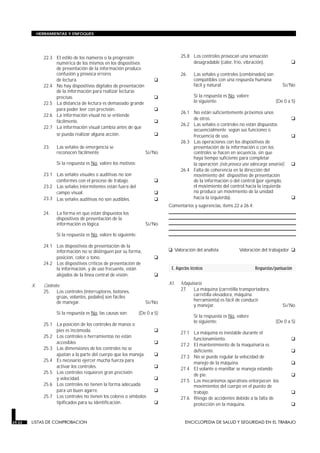 HERRAMIENTAS Y ENFOQUES




               22.3 El estilo de los números o la progresión                          25.8 Los controles provocan una sensación
                    numérica de los mismos en los dispositivos                             desagradable (calor, frío, vibración).                  G
                    de presentación de la información produce
                    confusión y provoca errores                                       26.      Las señales y controles (combinados) son
                    de lectura.                                            G                   compatibles con una respuesta humana
               22.4 No hay dispositivos digitales de presentación                              fácil y natural.                               Sí/No
                    de la información para realizar lecturas
                    precisas.                                              G                   Si la respuesta es No, valore
               22.5 La distancia de lectura es demasiado grande                                lo siguiente:                              (De 0 a 5)
                    para poder leer con precisión.                         G          26.1 No están suficientemente próximos unos
               22.6 La información visual no se entiende
                    fácilmente.                                            G               de otros.                                               G
                                                                                      26.2 Las señales o controles no están dispuestos
               22.7 La información visual cambia antes de que
                                                                                           secuencialmente según sus funciones o
                    se pueda realizar alguna acción.                       G               frecuencia de uso.                                      G
                                                                                      26.3 Las operaciones con los dispositivos de
               23.   Las señales de emergencia se                                          presentación de la información o con los
                     reconocen fácilmente.                            Sí/No                controles se hacen en secuencia, sin que
                                                                                           haya tiempo suficiente para completar
                     Si la respuesta es No, valore los motivos:                            la operación (esto provoca una sobrecarga sensorial).   G
                                                                                      26.4 Falta de coherencia en la dirección del
               23.1 Las señales visuales o auditivas no son                                movimiento del dispositivo de presentación
                    conformes con el proceso de trabajo.                   G               de la información o del control (por ejemplo,
               23.2 Las señales intermitentes están fuera del                              el movimiento del control hacia la izquierda
                    campo visual.                                          G               no produce un movimiento de la unidad
               23.3 Las señales auditivas no son audibles.                 G               hacia la izquierda).                                    G
                                                                                Comentarios y sugerencias, ítems 22 a 26.4:
               24.   La forma en que están dispuestos los
                     dispositivos de presentación de la
                     información es lógica.                           Sí/No

                     Si la respuesta es No, valore lo siguiente:

               24.1 Los dispositivos de presentación de la
                    información no se distinguen por su forma,                  G Valoración del analista             Valoración del trabajador    G
                    posición, color o tono.                                G
               24.2 Los dispositivos críticos de presentación de
                    la información, y de uso frecuente, están                    E. Aspectos técnicos                          Respuestas/puntuación
                    alejados de la línea central de visión.                G
        X.     Controles                                                        XI.   Maquinaria
               25. Los controles (interruptores, botones,                             27. La máquina (carretilla transportadora,
                      grúas, volantes, pedales) son fáciles                                 carretilla elevadora, máquina
                      de manejar.                                     Sí/No                 herramienta) es fácil de conducir
                                                                                            y manejar.                                        Sí/No
                     Si la respuesta es No, las causas son:        (De 0 a 5)
                                                                                               Si la respuesta es No, valore
                                                                                               lo siguiente:                              (De 0 a 5)
               25.1 La posición de los controles de manos o
                    pies es incómoda.                                      G          27.1 La máquina es inestable durante el
               25.2 Los controles o herramientas no están
                    accesibles.                                            G               funcionamiento.                                         G
                                                                                      27.2 El mantenimiento de la maquinaria es
               25.3 Las dimensiones de los controles no se
                    ajustan a la parte del cuerpo que los maneja.          G               deficiente.                                             G
                                                                                      27.3 No se puede regular la velocidad de
               25.4 Es necesario ejercer mucha fuerza para
                    activar los controles.                                 G               manejo de la máquina.                                   G
                                                                                      27.4 El volante o manillar se maneja estando
               25.5 Los controles requieren gran precisión
                    y velocidad.                                           G               de pie.                                                 G
                                                                                      27.5 Los mecanismos operativos entorpecen los
               25.6 Los controles no tienen la forma adecuada                              movimientos del cuerpo en el puesto de
                    para un buen agarre.                                   G               trabajo.                                                G
               25.7 Los controles no tienen los colores o símbolos                    27.6 Riesgo de accidentes debido a la falta de
                    tipificados para su identificación.                    G               protección en la máquina.                               G

29.22   LISTAS DE COMPROBACION                                                           ENCICLOPEDIA DE SALUD Y SEGURIDAD EN EL TRABAJO
 