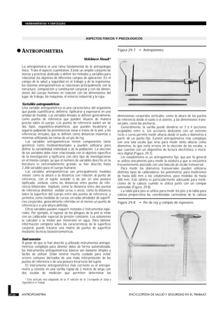 HERRAMIENTAS Y ENFOQUES




                                                                 ASPECTOS FISICOS Y PSICOLOGICOS



        • ANTROPOMETRIA
         ANTROPOMETRIA
                                                                                           Figura 29.7     • Antropómetro.

                                                               Melchiorre Masali*

         La antropometría es una rama fundamental de la antropología
         física. Trata el aspecto cuantitativo. Existe un amplio conjunto de
         teorías y prácticas dedicado a definir los métodos y variables para
         relacionar los objetivos de diferentes campos de aplicación. En el
         campo de la salud y seguridad en el trabajo y de la ergonomía,
         los sistemas antropométricos se relacionan principalmente con la
         estructura, composición y constitución corporal y con las dimen-
         siones del cuerpo humano en relación con las dimensiones del
         lugar de trabajo, las máquinas, el entorno industrial y la ropa.

         Variables antropométricas
         Una variable antropométrica es una característica del organismo
         que puede cuantificarse, definirse, tipificarse y expresarse en una
         unidad de medida. Las variables lineales se definen generalmente                  dimensiones corporales verticales, como la altura de los puntos
         como puntos de referencia que pueden situarse de manera                           de referencia desde el suelo o el asiento, y las dimensiones trans-
         precisa sobre el cuerpo. Los puntos de referencia suelen ser de                   versales, como las anchuras.
         dos tipos: esquelético-anatómicos, que pueden localizarse y                          Generalmente, la varilla puede dividirse en 3 ó 4 secciones
         seguirse palpando las prominencias óseas a través de la piel, y las               acoplables entre sí. Un accesorio deslizante con un extremo
         referencias virtuales, que se definen como distancias máximas o                   recto o curvo permite medir alturas desde el suelo o diámetros a
         mínimas utilizando las ramas de un pie de rey.                                    partir de un punto fijo. Existen antropómetros más complejos
            Las variables antropométricas tienen componentes tanto                         con una sola escala que sirve para medir tanto alturas como
         genéticos como medioambientales y pueden utilizarse para                          diámetros, lo que evita errores en la elección de las escalas, o
         definir la variabilidad individual o de la población. La elección                 que cuentan con un dispositivo de lectura electrónico o mecá-
         de las variables debe estar relacionada con el objetivo específico                nico digital (Figura 29.7).
         de la investigación y tipificarse con otro tipo de investigaciones                   Un estadiómetro es un antropómetro fijo, que por lo general
         en el mismo campo, ya que el número de variables descrito en la                   se utiliza únicamente para medir la estatura y que se encuentra
         literatura es extremadamente grande: se han descrito hasta                        frecuentemente asociado con una báscula de escala transversal.
         2.200 variables para el cuerpo humano.                                               Para medir los diámetros transversales pueden utilizarse
            Las variables antropométricas son principalmente medidas                       distintos tipos de calibradores: los pelvímetros, para mediciones
         lineales, como la altura o la distancia con relación al punto de                  de hasta 600 mm o los cefalómetros, para medidas de hasta
         referencia, con el sujeto sentado o de pie en una postura                         300 mm. Este último es particularmente adecuado para medi-
         tipificada; anchuras, como las distancias entre puntos de refe-                   ciones de la cabeza cuando se utiliza junto con un compás
         rencia bilaterales; longitudes, como la distancia entre dos puntos                extensible (Figura 29.8).
         de referencia distintos; medidas curvas, o arcos, como la distancia                  La tabla para pies se utiliza para medir los pies y la tabla para
         sobre la superficie del cuerpo entre dos puntos de referencia, y                  cabeza proporciona las coordenadas cartesianas de la cabeza
         perímetros, como medidas de curvas cerradas alrededor de superfi-
         cies corporales, generalmente referidas en al menos un punto de                   Figura 29.8     • Pie de rey y compás de espesores.
         referencia o a una altura definida.
            Otras variables pueden requerir métodos o instrumentos espe-
         ciales. Por ejemplo, el espesor de los pliegues de la piel se mide
         con un calibrador especial de presión constante. Los volúmenes
         se calculan o se miden por inmersión en agua. Para obtener
         información completa sobre las características de la superficie
         corporal, puede trazarse una matriz de puntos de superficie
         mediante técnicas bioestereométricas.

         Instrumentos
         A pesar de que se han descrito y utilizado instrumentos antropo-
         métricos complejos para obtener datos de forma automatizada,
         los instrumentos antropométricos básicos son bastante simples y
         fáciles de utilizar. Debe tenerse mucho cuidado para evitar
         errores comunes derivados de una mala interpretación de los
         puntos de referencia o de una postura incorrecta del sujeto.
            El instrumento antropométrico más corriente es el antropó-
         metro y consiste en una varilla rígida de 2 metros de largo con
         dos escalas de medición que permiten determinar las
            * Este artículo está adaptado de la 3ª edición de la Enciclopedia de Salud y
         Seguridad en el Trabajo.



29.26    ANTROPOMETRIA                                                                             ENCICLOPEDIA DE SALUD Y SEGURIDAD EN EL TRABAJO
 