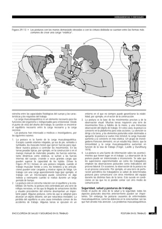 HERRAMIENTAS Y ENFOQUES




Figura 29.13 • Las posturas con las manos demasiado elevadas o con la cintura doblada se cuentan entre las formas más
               comunes de crear una carga “estática”.




estrecha entre las capacidades fisiológicas del cuerpo y las carac-               entorno en el que no siempre puede garantizarse la estabi-
terísticas y los requisitos del trabajo.                                          lidad, por ejemplo, en el sector de la construcción.
   La carga musculosquelética es un elemento necesario para las                3. La postura es la base de los movimientos precisos y de la
funciones del organismo e indispensable para el bienestar. Desde                  observación visual. Muchas tareas requieren una serie de
el punto de vista del diseño del trabajo, la cuestión es encontrar                movimientos finos y hábiles de la mano, y una minuciosa
el equilibrio necesario entre la carga necesaria y la carga                       observación del objeto de trabajo. En estos casos, la postura se
excesiva.                                                                         convierte en la plataforma para estas acciones. La atención se
   Las posturas han interesado a médicos e investigadores, por                    dirige a la tarea, y los elementos posturales están destinados a
las siguientes razones:                                                           apoyarla: la postura se vuelve más inmóvil, la carga muscular
1. La postura es la fuente de la carga musculosquelética.                         aumenta y se convierte en más estática. Un grupo de investi-
    Excepto cuando estamos relajados, ya sea de pie, sentados o                   gadores franceses demostró, en un estudio hoy clásico, que la
    tumbados, los músculos tienen que ejercer fuerzas para equi-                  inmovilidad y la carga musculosquelética aumentan en
    librar nuestra postura o controlar los movimientos. En las                    función de la tasa de trabajo (Teiger, Laville y Duraffourg
    tareas pesadas típicas, por ejemplo, en la construcción o en el               1974).
    manejo manual de materiales pesados, las fuerzas externas,                 4. La postura es una fuente de información sobre los aconteci-
    tanto dinámicas como estáticas, se suman a las fuerzas                        mientos que tienen lugar en el trabajo. La observación de la
    internas del cuerpo, creando a veces grandes cargas que                       postura puede ser intencionada o inconsciente. Se sabe que
                                                                                                                                                         29. ERGONOMIA


    pueden superar la capacidad de los tejidos. (Véase la                         los supervisores experimentados así como los trabajadores
    Figura 29.13.) Incluso en una postura relajada, cuando el                     emplean las observaciones posturales como indicadores del
    trabajo muscular tiende a cero, los tendones y las articula-                  proceso laboral. En ocasiones, la observación de la postura no
    ciones pueden estar cargados y mostrar signos de fatiga. Un                   es un proceso consciente. Por ejemplo, en una torre de perfo-
    trabajo con una carga aparentemente baja (por ejemplo, el                     ración petrolífera los trabajadores se valían de determinadas
    trabajo con un microscopio) puede convertirse en algo                         posturas para comunicarse con otros miembros del equipo
    tedioso y extenuante cuando se realiza durante un largo                       durante las distintas fases de la tarea. Esto sucede en condi-
    período de tiempo.                                                            ciones en las que no es posible contar con otro medio de
2. La postura está en estrecha relación con el equilibrio y la esta-              comunicación.
   bilidad. De hecho, la postura está controlada por una serie de
   reflejos nerviosos, en los que la llegada de sensaciones táctiles           Seguridad, salud y posturas de trabajo
   y visuales procedentes del entorno desempeñan un impor-                     Desde el punto de vista de la salud y la seguridad, todos los
   tante papel. Algunas posturas, como las que se adoptan para                 aspectos posturales descritos anteriormente pueden ser impor-
   alcanzar un objeto distante, son por naturaleza inestables. La              tantes. Sin embargo, las posturas causantes de enfermedades
   pérdida del equilibrio es una causa inmediata común de los                  musculosqueléticas, como las dolencias en la zona lumbar, son las
   accidentes de trabajo. Algunas tareas se ejecutan en un                     que han atraído más atención. Los problemas musculosqueléticos



ENCICLOPEDIA DE SALUD Y SEGURIDAD EN EL TRABAJO                        29.33                                           POSTURA EN EL TRABAJO         29.33
 