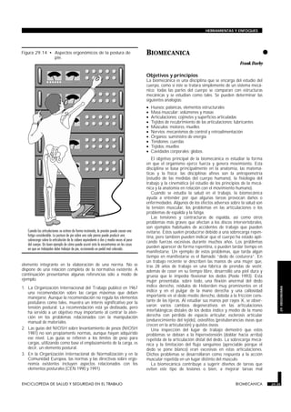 HERRAMIENTAS Y ENFOQUES




Figura 29.14 • Aspectos ergonómicos de la postura de
               pie.
                                                                            BIOMECANICA
                                                                            BIOMECANICA
                                                                                                                                                 •
                                                                                                                                     Frank Darby

                                                                            Objetivos y principios
                                                                            La biomecánica es una disciplina que se encarga del estudio del
                                                                            cuerpo, como si éste se tratara simplemente de un sistema mecá-
                                                                            nico: todas las partes del cuerpo se comparan con estructuras
                                                                            mecánicas y se estudian como tales. Se pueden determinar las
                                                                            siguientes analogías:
                                                                            •     Huesos: palancas, elementos estructurales
                                                                            •     Masa muscular: volúmenes y masas
                                                                            •     Articulaciones: cojinetes y superficies articuladas
                                                                            •     Tejidos de recubrimiento de las articulaciones: lubricantes
                                                                            •     Músculos: motores, muelles
                                                                            •     Nervios: mecanismos de control y retroalimentación
                                                                            •     Órganos: suministro de energía
                                                                            •     Tendones: cuerdas
                                                                            •     Tejidos: muelles
                                                                            •     Cavidades corporales: globos.
                                                                               El objetivo principal de la biomecánica es estudiar la forma
                                                                            en que el organismo ejerce fuerza y genera movimiento. Esta
                                                                            disciplina se basa principalmente en la anatomía, las matemá-
                                                                            ticas y la física; las disciplinas afines son la antropometría
                                                                            (estudio de las medidas del cuerpo humano), la fisiología del
                                                                            trabajo y la cinemática (el estudio de los principios de la mecá-
                                                                            nica y la anatomía en relación con el movimiento humano).
                                                                               Cuando se estudia la salud en el trabajo, la biomecánica
                                                                            ayuda a entender por qué algunas tareas provocan daños o
                                                                            enfermedades. Algunos de los efectos adversos sobre la salud son
                                                                            la tensión muscular, los problemas en las articulaciones o los
                                                                            problemas de espalda y la fatiga.
                                                                               Las tensiones y contracturas de espalda, así como otros
                                                                            problemas más graves que afectan a los discos intervertebrales,
                                                                            son ejemplos habituales de accidentes de trabajo que pueden
                                                                            evitarse. Estos suelen producirse debido a una sobrecarga repen-
                                                                            tina, pero también pueden indicar que el cuerpo ha estado apli-
                                                                            cando fuerzas excesivas durante muchos años. Los problemas
                                                                            pueden aparecer de forma repentina, o pueden tardar tiempo en
                                                                            manifestarse. Un ejemplo de estos problemas, que tarda algún
                                                                            tiempo en manifestarse es el llamado “dedo de costurera”. En
                                                                            un trabajo reciente se describen las manos de una mujer que,
elemento integrante en la elaboración de una norma. No se                   tras 28 años de trabajo en una fábrica de prendas de vestir,
dispone de una relación completa de la normativa existente. A               además de coser en su tiempo libre, desarrolló una piel dura y
continuación presentamos algunas referencias sólo a modo de                 gruesa que le impedía flexionar los dedos (Poole 1993). Esta
ejemplo.                                                                    mujer presentaba, sobre todo, una flexión anormal del dedo
1. La Organización Internacional del Trabajo publicó en 1967                índice derecho, nódulos de Heberden muy prominentes en el
                                                                                                                                                         29. ERGONOMIA


   una recomendación sobre las cargas máximas que deben                     índice y en el pulgar de la mano derecha y una callosidad
   manejarse. Aunque la recomendación no regula los elementos               importante en el dedo medio derecho, debida a la fricción cons-
   postulares como tales, muestra un interés significativo por la           tante de las tijeras. Al estudiar sus manos por rayos X, se obser-
   tensión postural. La recomendación está ya desfasada, pero               varon varios cambios degenerativos en las articulaciones
   ha servido a un objetivo muy importante al centrar la aten-              interfalángicas distales de los dedos índice y medio de la mano
   ción en los problemas relacionados con la manipulación                   derecha con pérdida de espacio articular, esclerosis articular
   manual de materiales.                                                    (endurecimiento del tejido), osteofitos (protuberancias óseas que
                                                                            crecen en la articulación) y quistes óseos.
2. Las guías del NIOSH sobre levantamiento de pesos (NIOSH                     Una inspección del lugar de trabajo demostró que estos
   1981) no son propiamente normas, aunque hayan adquirido                  problemas se debían a la hiperextensión (doblar hacia arriba)
   ese nivel. Las guías se refieren a los límites de peso para              repetida de la articulación distal del dedo. La sobrecarga mecá-
   cargas, utilizando como base el emplazamiento de la carga, es            nica y la limitación del flujo sanguíneo (apreciable porque el
   decir, un elemento postural.                                             dedo se pone blanco) eran excesivas en estas articulaciones.
3. En la Organización Internacional de Normalización y en la                Dichos problemas se desarrollaron como respuesta a la acción
   Comunidad Europea, las normas y las directivas sobre ergo-               muscular repetida en un lugar distinto del músculo.
   nomía existentes incluyen aspectos relacionados con los                     La biomecánica contribuye a sugerir diseños de tareas que
   elementos posturales (CEN 1990 y 1991).                                  eviten este tipo de lesiones o bien, a mejorar tareas mal


ENCICLOPEDIA DE SALUD Y SEGURIDAD EN EL TRABAJO                     29.35                                                         BIOMECANICA        29.35
 