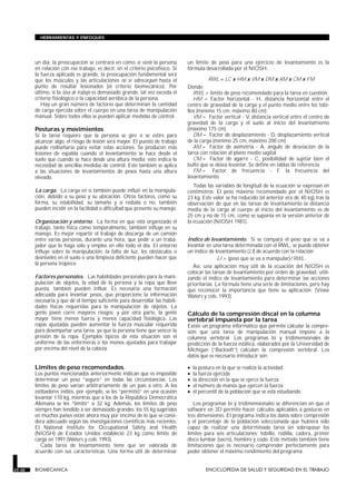 HERRAMIENTAS Y ENFOQUES




        un día, la preocupación se centrará en cómo se siente la persona        un límite de peso para una ejercicio de levantamiento es la
        en relación con ese trabajo, es decir, en el criterio psicofísico. Si   fórmula desarrollada por el NIOSH:
        la fuerza aplicada es grande, la preocupación fundamental será
        que los músculos y las articulaciones no se sobrecarguen hasta el                  RWL = LC x HM x VM x DM x AM x CM x FM
        punto de resultar lesionados (el criterio biomecánico). Por             Donde:
        último, si la tasa de trabajo es demasiado grande, tal vez exceda el       RWL = límite de peso recomendado para la tarea en cuestión
        criterio fisiológico o la capacidad aeróbica de la persona.                HM = Factor horizontal - H, distancia horizontal entre el
           Hay un gran número de factores que determinan la cantidad            centro de gravedad de la carga y el punto medio entre los tobi-
        de carga ejercida sobre el cuerpo en una tarea de manipulación          llos (mínimo 15 cm, máximo 80 cm)
        manual. Sobre todos ellos se pueden aplicar medidas de control.            VM = Factor vertical - V, distancia vertical entre el centro de
                                                                                gravedad de la carga y el suelo al inicio del levantamiento
        Posturas y movimientos                                                  (máximo 175 cm)
        Si la tarea requiere que la persona se gire o se estire para               DM = Factor de desplazamiento - D, desplazamiento vertical
        alcanzar algo, el riesgo de lesión será mayor. El puesto de trabajo     de la carga (mínimo 25 cm, máximo 200 cm)
        puede rediseñarse para evitar estas acciones. Se producen más              AM = Factor de asimetría - A, ángulo de desviación de la
        lesiones de espalda cuando el levantamiento se hace desde el            tarea con relación al plano medio sagital
        suelo que cuando se hace desde una altura media; esto indica la            CM = Factor de agarre - C, posibilidad de sujetar bien el
        necesidad de sencillas medidas de control. Esto también se aplica       bulto que se desea levantar. Se define en tablas de referencia
        a las situaciones de levantamientos de pesos hasta una altura              FM = Factor de frecuencia - F, la frecuencia del
        elevada.                                                                levantamiento.
                                                                                   Todas las variables de longitud de la ecuación se expresan en
        La carga. La carga en sí también puede influir en la manipula-          centímetros. El peso máximo recomendado por el NIOSH es
        ción, debido a su peso y su ubicación. Otros factores, como su          23 kg. Este valor se ha reducido (el anterior era de 40 kg) tras la
        forma, su estabilidad, su tamaño y si resbala o no, también             observación de que en las tareas de levantamiento la distancia
        pueden incidir en la facilidad o dificultad que presente su manejo.     media de la carga al cuerpo al inicio del levantamiento es de
                                                                                25 cm y no de 15 cm, como se suponía en la versión anterior de
        Organización y entorno. La forma en que está organizado el              la ecuación (NIOSH 1981).
        trabajo, tanto física como temporalmente, también influye en su
        manejo. Es mejor repartir el trabajo de descarga de un camión
        entre varias personas, durante una hora, que pedir a un traba-          Indice de levantamiento. Si se compara el peso que se va a
        jador que lo haga solo y emplee en ello todo el día. El entorno         levantar en una tarea determinada con el RWL, se puede obtener
        influye sobre la manipulación: la falta de luz, los obstáculos o        un índice de levantamiento (LI) de acuerdo con la relación:
        desniveles en el suelo o una limpieza deficiente pueden hacer que                      LI = (peso que se va a manipular)/RWL.
        la persona tropiece.
                                                                                   Así, una aplicación muy útil de la ecuación del NIOSH es
                                                                                colocar las tareas de levantamiento por orden de gravedad, utili-
        Factores personales. Las habilidades personales para la mani-           zando el índice de levantamiento para determinar las acciones
        pulación de objetos, la edad de la persona y la ropa que lleve          prioritarias. La fórmula tiene una serie de limitaciones, pero hay
        puesta, también pueden influir. Es necesaria una formación              que reconocer la importancia que tiene su aplicación. (Véase
        adecuada para levantar pesos, que proporcione la información            Waters y cols. 1993).
        necesaria y que dé el tiempo suficiente para desarrollar las habili-
        dades físicas requeridas para la manipulación de objetos. La
        gente joven corre mayores riesgos; y por otra parte, la gente           Cálculo de la compresión discal en la columna
        mayor tiene menos fuerza y menos capacidad fisiológica. Las             vertebral impuesta por la tarea
        ropas ajustadas pueden aumentar la fuerza muscular requerida            Existe un programa informático que permite calcular la compre-
        para desempeñar una tarea, ya que la persona tiene que vencer la        sión que una tarea de manipulación manual impone a la
        presión de la ropa. Ejemplos típicos de esta situación son el           columna vertebral. Los programas bi y tridimensionales de
        uniforme de las enfermeras o los monos ajustados para trabajar          predicción de la fuerza estática, elaborados por la Universidad de
        por encima del nivel de la cabeza.                                      Michigan (“Backsoft”) calculan la compresión vertebral. Los
                                                                                datos que es necesario introducir son:

        Límites de peso recomendados                                            •   la postura en la que se realiza la actividad
        Los puntos mencionados anteriormente indican que es imposible           •   la fuerza ejercida
        determinar un peso “seguro” en todas las circunstancias. Los            •   la dirección en la que se ejerce la fuerza
        límites de peso varían arbitrariamente de un país a otro. A los         •   el número de manos que ejercen la fuerza
        estibadores indios, por ejemplo, se les “permitió” en una ocasión       •   el percentil de la población que se está estudiando.
        levantar 110 kg, mientras que a los de la República Democrática
        Alemana se les “limitó” a 32 kg. Además, los límites de peso               Los programas bi y tridimensionales se diferencian en que el
        siempre han tendido a ser demasiado grandes: los 55 kg sugeridos        software en 3D permite hacer cálculos aplicables a posturas en
        en muchos países están ahora muy por encima de lo que se consi-         tres dimensiones. El programa indica los datos sobre compresión
        dera adecuado según las investigaciones científicas más recientes.      y el porcentaje de la población seleccionada que hubiera sido
        El National Institute for Occupational Safety and Health                capaz de realizar una determinada tarea sin sobrepasar los
        (NIOSH) de Estados Unidos estableció 23 kg como límite de               límites para seis articulaciones: tobillo, rodilla, cadera, primer
        carga en 1991 (Waters y cols. 1993).                                    disco lumbar (sacro), hombro y codo. Este método también tiene
           Cada tarea de levantamiento tiene que ser valorada de                limitaciones que es necesario comprender perfectamente para
        acuerdo con sus características. Una forma útil de determinar           poder obtener el máximo rendimiento del programa.


29.38   BIOMECANICA                                                                       ENCICLOPEDIA DE SALUD Y SEGURIDAD EN EL TRABAJO
 