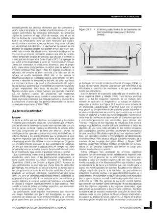 HERRAMIENTAS Y ENFOQUES




sistemáticamente los distintos elementos que los componen y
sacar a relucir los grados de libertad o las limitaciones con las que          Figura 29.1     • Criterios y subcriterios de la taxonomía de
pueden desarrollarse las estrategias individuales. Su ambicioso                                  micromundos propuesta por Brehmer
objetivo la convierte en algo difícil de manejar, pero el uso de                                 (1990).
diversas formas de representación, entre ellas los gráficos, para
ilustrar las limitaciones, tiene un valor heurístico que segura-
mente resultará atractivo a muchos lectores. Hay otros enfoques
con un objetivo más definido. Lo que buscan los autores es una
selección de aquellos factores que pueden influir sobre una acti-
vidad determinada. Por ello Brehmer, interesado en el control de
procesos en un entorno cambiante, propone una serie de caracte-
rísticas temporales propias del contexto que afectan al control y a
la anticipación del operador (véase Figura 29.1). La tipología de
este autor se ha desarrollado a partir de “micromundos”, simula-
ciones por ordenador de situaciones dinámicas, pero el propio
autor, como otros posteriormente, lo utilizó para la industria de
procesos continuos (Van Daele 1992). En algunas actividades, la
influencia del entorno es bien conocida y la selección de los
factores no resulta demasiado difícil. Así, si nos interesa la
frecuencia cardíaca en el entorno laboral, generalmente nos limi-
taremos a describir la temperatura del aire, los esfuerzos físicos
que imponen la tarea o la edad y el entrenamiento del sujeto,                  ya desfasada técnica del incidente crítico de Flanagan (1954), en
incluso aunque sepamos que procediendo así estamos excluyendo                  la que el observador describe una función por referencia a sus
factores importantes. Para otros, la elección es más difícil.                  dificultades e identifica los incidentes a los que el individuo
Algunos estudios sobre el error humano, por ejemplo, muestran                  tendrá que enfrentarse.
que los factores capaces de producirlos son numerosos                             Esta es también la trayectoria adoptada por el análisis de la
(Reason 1989). Algunas veces, cuando el conocimiento teórico no                tarea cognitiva (Roth y Woods 1988). Esta técnica pretende
basta, el proceso estadístico que conjuga contexto y análisis de la            sacar a la luz los requisitos cognitivos de un trabajo. Una
actividad será el único que nos permita desentrañar los factores               manera de realizarlo es desglosando el trabajo en objetivos,
contextuales importantes (Fadier 1990).                                        exigencias y medios. La Figura 29.2 muestra cómo la tarea de
                                                                               un anestesista, caracterizada en primer lugar por el objetivo
                                                                               muy global de la supervivencia del paciente, puede subdividirse
¿La tarea o la actividad?                                                      en una serie de objetivos secundarios, que pueden a su vez clasi-
                                                                               ficarse en acciones y medios que serán empleados. Fueron nece-
La tarea                                                                       sarias más de cien horas de observación en el entorno operativo
La tarea se define por sus objetivos, sus exigencias y los medios              y entrevistas posteriores con anestesistas, para obtener este
necesarios para realizarla con éxito. Una función que se desem-                “retrato” sinóptico de los requisitos de la función. Esta técnica,
peña en el seno de una empresa suele estar representada por una                aunque muy laboriosa, resulta útil para determinar si todos los
serie de tareas. La tarea realizada se diferencia de la tarea enco-            objetivos de una tarea están dotados de los medios necesarios
mendada, programada por la firma por diversas razones: las                     para conseguirlos. Además, permite comprender la complejidad
estrategias de los operadores varían en y entre los individuos, el             de una tarea (sus dificultades específicas y sus objetivos conflic-
entorno fluctúa y los acontecimientos que se producen al azar                  tivos, por ejemplo) y facilita la interpretación de determinados
requieren respuestas que suelen estar fuera de la estructura del               errores humanos. Pero adolece, al igual que otros métodos, de la
trabajo programado. Por último, la tarea no siempre se programa                ausencia de un lenguaje descriptivo (Grant y Mayes 1991).
con un conocimiento adecuado de sus condiciones de ejecución.                  Además, no permite formular hipótesis en relación con la natu-
De ahí que sean necesarias adaptaciones en tiempo real. Pero                   raleza de los procesos cognitivos que entran en juego para
incluso si la tarea se actualiza durante la actividad hasta el punto           obtener los objetivos en cuestión.
de ser modificada, sigue siendo el punto de referencia central.                   Otros enfoques han analizado los procesos cognitivos
   Los cuestionarios, inventarios y taxonomías de las tareas son               asociados con determinadas tareas, estableciendo hipótesis rela-
                                                                                                                                                        29. ERGONOMIA


abundantes, sobre todo en las publicaciones anglosajonas: el                   cionadas con el proceso de la información necesario para
lector puede encontrar excelentes revisiones en Fleishman y                    llevarlas a cabo. Un modelo cognitivo de este tipo, frecuente-
Quaintance (1984) y en Greuter y Algera (1987). Algunos de                     mente empleado, es el de Rasmussen (1986) que establece, según
estos instrumentos no son más que meras listas de elementos,                   la naturaleza de la tarea y lo familiar que ésta resulte para el
(por ejemplo, los verbos de acción para ilustrar las tareas) que se            sujeto, tres niveles posibles de actividad basados en los hábitos y
van comprobando de acuerdo a la función estudiada. Otros han                   reflejos adquiridos gracias a la habilidad, en procedimientos
adoptado un principio jerárquico, caracterizando una tarea                     adquiridos mediante normas, o en procedimientos basados en el
como una serie de elementos relacionados entre sí, ordenados de                conocimiento. Pero también se siguen utilizando otros modelos o
lo general a lo particular. Estos métodos están normalizados y                 teorías que alcanzaron su nivel máximo de popularidad durante
pueden aplicarse a un gran número de funciones; son sencillos                  el decenio de 1970. Por ejemplo, la teoría del control óptimo,
de utilizar y reducen significativamente la fase analítica. Pero               que considera al hombre como controlador de las discrepancias
cuando se trata de definir un trabajo específico, son demasiado                entre los objetivos asignados y los objetivos observados, sigue
estáticos y generales para resultar útiles.                                    aplicándose ocasionalmente a los procesos cognitivos. También
   A continuación están aquellos instrumentos que requieren                    la elaboración de modelos mediante la conexión de tareas rela-
una mayor habilidad por parte del investigador, ya que los                     cionadas entre sí y las gráficas de flujo continúan inspirando a
elementos de análisis no están predeterminados y es el investi-                los autores de análisis de tareas cognitivas. La Figura 29.3 ofrece
gador quien tiene que caracterizarlos. A este grupo pertenece la               una descripción simplificada de las secuencias conductuales en


ENCICLOPEDIA DE SALUD Y SEGURIDAD EN EL TRABAJO                         29.7                                              ANALISIS DE SISTEMAS       29.7
 