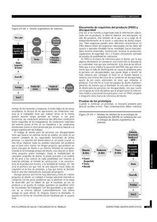 HERRAMIENTAS Y ENFOQUES




Figura 29.48 • Diseño ergonómico de sistemas.
                                                                              Documento de requisitos del producto (PRD) y
                                                                              discapacidad
                                                                              Una vez se ha reunido y organizado toda la información relacio-
                                                                              nada con un producto, se debería elaborar una descripción, no
                                                                              sólo del producto, sino también de lo que se va a exigir de él,
                                                                              independientemente de la fuente o naturaleza de dichas exigen-
                                                                              cias. Tales exigencias pueden tener diferentes características. El
                                                                              PRD deberá incluir las exigencias relacionadas con los datos del
                                                                              usuario u operador (medidas físicas, movilidad, fuerza muscular),
                                                                              datos técnicos (materiales, construcción, técnicas de producción,
                                                                              regulaciones de seguridad, etc.), e incluso conclusiones extraídas
                                                                              de estudios de posibilidad de realización.
                                                                                 El PRD es el marco de referencia para el diseño, por lo que
                                                                              algunos diseñadores lo consideran una restricción no deseada de
                                                                              su creatividad, más que una motivación. A la vista de las dificul-
                                                                              tades que a veces implica la ejecución del PRD, hay que tener en
                                                                              mente que un fallo de diseño puede ser causa de problemas para
                                                                              la persona con discapacidades, que puede llegar a desistir de
                                                                              todo esfuerzo por conseguir el éxito en el mundo laboral o
                                                                              volverse una víctima del curso de su condición de discapacitado,
                                                                              aparte de los costes adicionales de tener que rediseñar el
                                                                              producto. Con este fin se crean los equipos de diseño multidisci-
                                                                              plinarios, de manera que el diseñador no esté sólo en el trabajo
                                                                              de diseño para las personas con discapacidades, sino que cuente
                                                                              con el apoyo de otras disciplinas que le proporcionen la informa-
                                                                              ción médica y funcional necesaria para crear un PRD completo
                                                                              e integrarlo como marco de referencia del diseño.

                                                                              Pruebas de los prototipos
                                                                              Cuando se construye un prototipo, es necesario probarlo para
                                                                              detectar posibles errores. Tales comprobaciones deben realizarse
manejo de herramientas y máquinas, el orden lógico de las tareas
secundarias, la eficacia de las operaciones, las condiciones está-
ticas (si el trabajador tiene que realizar tareas en la misma                 Figura 29.49 • Modelo de utilidad de la tecnología de
postura durante largos períodos de tiempo, o con gran                                        rehabilitación (MUTR) en combinación con
frecuencia), las condiciones dinámicas (las diferentes condiciones                           el enfoque de diseño ergonómico de
físicas requeridas de los trabajadores), las condiciones materiales                          sistemas.
del entorno (como el frío en un matadero) o las condiciones
inmateriales (como el estrés provocado por el entorno laboral o la
propia organización del trabajo).
    El trabajo de diseño para las personas con discapacidades
tiene que basarse en extensas tareas de análisis, así como en un
examen completo de las capacidades funcionales de dichas
personas. La solución del diseño básico es un punto crucial: es
más eficaz elaborar todas las posibles soluciones del problema
que se tiene entre manos, sin ningún prejuicio, que producir un
único concepto de diseño o un número limitado de conceptos.
Usando la terminología propia del diseño, esta solución se deno-
mina perspectiva general morfológica. Dada la multiplicidad de
                                                                                                                                                       29. ERGONOMIA

conceptos originales de diseño, se puede proceder a un análisis
de los pros y los contras de cada posibilidad con relación al
material utilizado, al método de construcción, a las caracterís-
ticas de la producción técnica, a la facilidad de manejo, etc. No
sería la primera vez que más de una solución reúne todos los
requisitos en la fase de prototipo, y hay que tomar la decisión
final en una fase relativamente avanzada del proyecto.
    Aunque parezca una forma muy laboriosa y lenta de realizar
proyectos de diseño, en realidad el tiempo adicional invertido se
compensa con los pocos problemas que se plantean en la etapa
de desarrollo; por no hablar de que el resultado, ya sea un
producto o un puesto de trabajo, guardará un equilibrio entre
las necesidades del trabajador con discapacidades y las exigen-
cias de su entorno laboral. Lamentablemente, esta última
ventaja no suele afectar de ninguna manera al diseñador, ni
siquiera en forma de retroinformación facilitada por el usuario
final.


ENCICLOPEDIA DE SALUD Y SEGURIDAD EN EL TRABAJO                       29.85                               DISEÑO PARA GRUPOS ESPECIFICOS           29.85
 