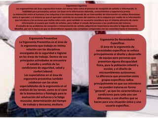 Ergonomía Cognitiva
Los ergonomistas del área cognoscitiva tratan con temas tales como el proceso de recepción de señales e información, la
habilidad para procesarla y actuar con base en la información obtenida, conocimientos y experiencia previa.
La interacción entre el humano y las máquinas o los sistemas depende de un intercambio de información en ambas direcciones
entre el operador y el sistema ya que el operador controla las acciones del sistema o de la máquina por medio de la información
que introduce y las acciones que realiza sobre este. pero también es necesario considerar que el sistema alimenta de cierta
información al usuario por medio de señales, para indicar el estado del proceso o las condiciones del sistema.
El estudio de los problemas de recepción e interpretación de señales adquirieron importancia durante la Segunda Guerra
Mundial, por ser la época en que se desarrollaron equipos más complejos comparados con los conocidos hasta el momento.
Ergonomía Preventiva
La Ergonomía Preventiva es el área de
la ergonomía que trabaja en íntima
relación con las disciplinas
encargadas de la seguridad e higiene
en las áreas de trabajo. Dentro de sus
principales actividades se encuentra
el estudio y análisis de las
condiciones de seguridad, salud y
confort laboral.
Los especialistas en el área de
ergonomía preventiva también
colaboran con las otras
especialidades de la ergonomía en el
análisis de las tareas, como es el caso
de la biomecánica y fisiología para la
evaluación del esfuerzo y la fatiga
muscular, determinación del tiempo
de trabajo y descanso, etcétera.
Ergonomía De Necesidades
Específicas
El área de la ergonomía de
necesidades específicas se enfoca
principalmente al diseño y desarrollo
de equipo para personas que
presentan alguna discapacidad
física, para la población infantil y
escolar, y el diseño de
microambientes autónomos.
La diferencia que presentan estos
grupos específicos radica
principalmente en que sus miembros
no pueden tratarse en forma
"general", ya que las características y
condiciones para cada uno son
diferentes, o son diseños que se
hacen para una situación única y una
usuario específico.
 