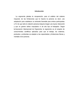Introducción
La ergonomía plantea la recuperación, para el análisis del sistema
maquinal, de las limitaciones que le impone la persona es decir, una
adaptación para establecer un ambiente favorable para ambos participantes
a fin de que tanto la relación persona-máquina tengan una buena interacción
y que no genere daños musculares ni de otro tipo al trabajador. Según
la Asociación Internacional de Ergonomía, la ergonomía es el conjunto de
conocimientos científicos aplicados para que el trabajo, los sistemas,
productos y ambientes se adapten a las capacidades y limitaciones físicas y
mentales de la persona.
 
