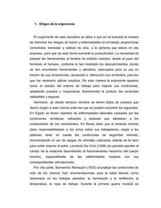 1. Origen de la ergonomía
El surgimiento de esta disciplina se debe a que se ha buscado la manera
de disminuir los riesgos de lesión y enfermedades en el trabajo, proporcionar
comodidad, bienestar y calidad de vida, a la persona que labora en una
empresa, para que de esta forma aumente la productividad. La necesidad de
adaptar las herramientas al hombre ha existido siempre, desde el paso del
homínido al humano, conforme lo han mostrado los descubrimientos, donde
se han encontrado herramientas y utensilios, adecuados para su uso en
función de sus dimensiones, necesidad e interacción con el hombre, para los
que fue necesario aplicar estudios. De esta manera la ergonomía aparece
como el estudio del entorno de trabajo para mejorar sus condiciones,
adaptando puestos y maquinarias, favoreciendo la postura, las conductas
saludables y seguras.
Asimismo, ya desde tiempos remotos se tienen datos de sucesos que
dieron origen a esta ciencia entre los que se pueden encontrar los siguientes:
En Egipto se tienen registros de enfermedades laborales causadas por las
condiciones climáticas, esfuerzos y posturas que afectaban a los
constructores de los monumentos. En Roma dado que el derecho romano
daba responsabilidades a los amos sobre sus trabajadores, exigía a los
patrones tener en cuenta las condiciones de seguridad mínimas,
recomendando el uso de vejigas de animales colocadas delante de la nariz
para evitar respirar el polvo. Leonardo Da Vinci (1498) dio grandes aportes al
campo de la anatomía describiendo el funcionamiento mecánico del cuerpo
humano, especialmente de las extremidades mayores con sus
correspondientes articulaciones.
Por otra parte, Bernardino Ramazzini (1633) al analizar las condiciones de
vida de los obreros hizo recomendaciones para la salud laboral, como
descansos en los trabajos pesados, la iluminación y la ventilación, la
temperatura, la ropa de trabajo. Durante la primera guerra mundial se
 