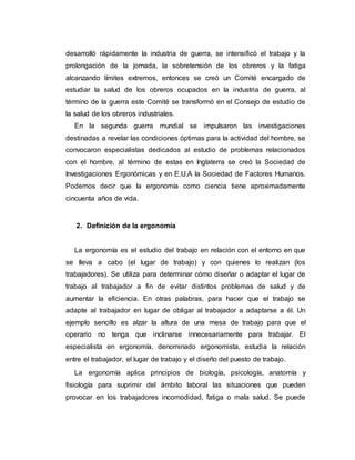 desarrolló rápidamente la industria de guerra, se intensificó el trabajo y la
prolongación de la jornada, la sobretensión de los obreros y la fatiga
alcanzando límites extremos, entonces se creó un Comité encargado de
estudiar la salud de los obreros ocupados en la industria de guerra, al
término de la guerra este Comité se transformó en el Consejo de estudio de
la salud de los obreros industriales.
En la segunda guerra mundial se impulsaron las investigaciones
destinadas a revelar las condiciones óptimas para la actividad del hombre, se
convocaron especialistas dedicados al estudio de problemas relacionados
con el hombre, al término de estas en Inglaterra se creó la Sociedad de
Investigaciones Ergonómicas y en E.U.A la Sociedad de Factores Humanos.
Podemos decir que la ergonomía como ciencia tiene aproximadamente
cincuenta años de vida.
2. Definición de la ergonomía
La ergonomía es el estudio del trabajo en relación con el entorno en que
se lleva a cabo (el lugar de trabajo) y con quienes lo realizan (los
trabajadores). Se utiliza para determinar cómo diseñar o adaptar el lugar de
trabajo al trabajador a fin de evitar distintos problemas de salud y de
aumentar la eficiencia. En otras palabras, para hacer que el trabajo se
adapte al trabajador en lugar de obligar al trabajador a adaptarse a él. Un
ejemplo sencillo es alzar la altura de una mesa de trabajo para que el
operario no tenga que inclinarse innecesariamente para trabajar. El
especialista en ergonomía, denominado ergonomista, estudia la relación
entre el trabajador, el lugar de trabajo y el diseño del puesto de trabajo.
La ergonomía aplica principios de biología, psicología, anatomía y
fisiología para suprimir del ámbito laboral las situaciones que pueden
provocar en los trabajadores incomodidad, fatiga o mala salud. Se puede
 