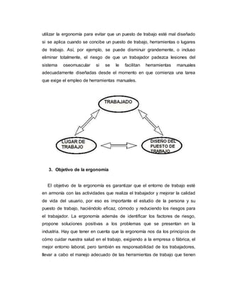 utilizar la ergonomía para evitar que un puesto de trabajo esté mal diseñado
si se aplica cuando se concibe un puesto de trabajo, herramientas o lugares
de trabajo. Así, por ejemplo, se puede disminuir grandemente, o incluso
eliminar totalmente, el riesgo de que un trabajador padezca lesiones del
sistema oseomuscular si se le facilitan herramientas manuales
adecuadamente diseñadas desde el momento en que comienza una tarea
que exige el empleo de herramientas manuales.
3. Objetivo de la ergonomía
El objetivo de la ergonomía es garantizar que el entorno de trabajo esté
en armonía con las actividades que realiza el trabajador y mejorar la calidad
de vida del usuario, por eso es importante el estudio de la persona y su
puesto de trabajo, haciéndolo eficaz, cómodo y reduciendo los riesgos para
el trabajador. La ergonomía además de identificar los factores de riesgo,
propone soluciones positivas a los problemas que se presentan en la
industria. Hay que tener en cuenta que la ergonomía nos da los principios de
cómo cuidar nuestra salud en el trabajo, exigiendo a la empresa o fábrica, el
mejor entorno laboral, pero también es responsabilidad de los trabajadores,
llevar a cabo el manejo adecuado de las herramientas de trabajo que tienen
 