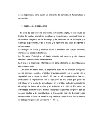 a su disposición, para lograr un ambiente de comodidad, funcionalidad y
producción.
4. Alcance de la ergonomía
El radio de acción de la ergonomía es bastante amplio, ya que cruza los
limites de muchas disciplinas científicas y profesionales, constituyéndose en
un sistema integrado de la Fisiología y la Medicina, de la Sicología y la
Sicología Experimental, y de la Física y la Ingeniería; así, estas disciplinas le
proporcionan:
La Biología: los datos y estudios sobre la estructura del cuerpo, así como
menciones y capacidades físicas.
La Sicología Fisiológica: el funcionamiento del cerebro y del sistema
nervioso, determinantes de la conducta.
La Física y la Ingeniería: información del comportamiento de las máquinas y
el medio ambiente.
Con base en estos datos, la ergonomía actúa en las ciencias biológicas,
en las ciencias sociales (modelos organizacionales), en el campo de la
seguridad, en la tarea de diseño técnico, en el comportamiento humano
(reduciendo la impredecible de la ejecución de las tareas por parte del
individuo), en la teoría del aprendizaje y en el análisis del entorno (ajustando
el trabajo, la tarea, el equipo y el ambiente al individuo). En todas las
actividades existen riesgos, muchas veces los riesgos más peligrosos son los
riesgos ocultos y la incertidumbre, la Ergonomía trata de disminuir estos
riesgos sobre la base de estudios muy precisos y meticulosos de los puestos
de trabajo integrados en un sistema H - M – E.
 