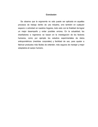 Conclusion
Se observa que la ergonomía no solo puede ser aplicada en aquellos
procesos de trabajo dentro de una industria, sino también en cualquier
espacio o actividad en nuestros hogares, todo esto con la finalidad de lograr
un mejor desempeño y evitar posibles errores. En la actualidad, los
diseñadores e ingenieros se basan en la investigación de los factores
humanos, como por ejemplo los estudios experimentales de datos
antropométricos (medidas corporales) y facilidad de uso, para ayudar a
fabricar productos más fáciles de entender, más seguros de manejar y mejor
adaptados al cuerpo humano.
 