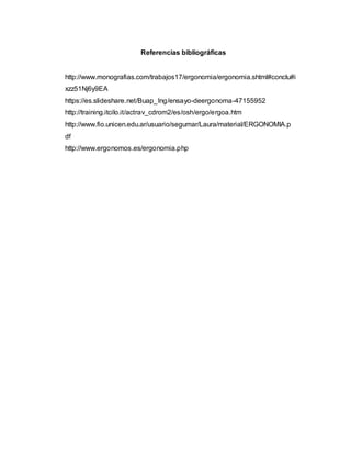 Referencias bibliográficas
http://www.monografias.com/trabajos17/ergonomia/ergonomia.shtml#conclu#i
xzz51Nj6y9EA
https://es.slideshare.net/Buap_Ing/ensayo-deergonoma-47155952
http://training.itcilo.it/actrav_cdrom2/es/osh/ergo/ergoa.htm
http://www.fio.unicen.edu.ar/usuario/segumar/Laura/material/ERGONOMIA.p
df
http://www.ergonomos.es/ergonomia.php
 