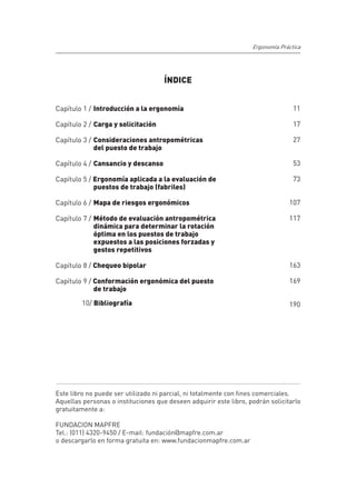 Ergonomía Práctica




                                     ÍNDICE


Capítulo 1 / 	Introducción a la ergonomía                                         11

Capítulo 2 / 	Carga y solicitación                                                17

Capítulo 3 / 	Consideraciones antropométricas                                     27
	             del puesto de trabajo

Capítulo 4 / 	Cansancio y descanso                                                53

Capítulo 5 / Ergonomía aplicada a la evaluación de 	                              73
	            puestos de trabajo (fabriles)

Capítulo 6 / 	Mapa de riesgos ergonómicos                                       107

Capítulo 7 / 	Método de evaluación antropométrica 	                             117
	             dinámica para determinar la rotación 	
	             óptima en los puestos de trabajo 	
	             expuestos a las posiciones forzadas y 	
	             gestos repetitivos

Capítulo 8 / Chequeo bipolar                                                    163

Capítulo 9 / Conformación ergonómica del puesto	                                169
	            de trabajo

         10/ Bibliografía                                                       190




Este libro no puede ser utilizado ni parcial, ni totalmente con fines comerciales.
Aquellas personas o instituciones que deseen adquirir este libro, podrán solicitarlo
gratuitamente a:

FUNDACION MAPFRE
Tel.: (011) 4320-9450 / E-mail: fundación@mapfre.com.ar
o descargarlo en forma gratuita en: www.fundacionmapfre.com.ar

                                         9
 