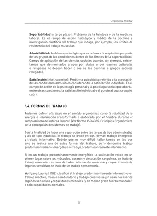 Ergonomía Práctica




   Soportabilidad (a largo plazo): Problema de la fisiología y de la medicina
   laboral. Es el campo de acción fisiológico y médico de la doctrina e
   investigación científica del trabajo que indaga, por ejemplo, los límites de
   resistencia del trabajo muscular.

   Admisibilidad: Problema sociológico que se refiere a la aceptación por parte
   de los grupos de las condiciones dentro de los límites de la soportabilidad.
   Campo de aplicación de las ciencias sociales cuando, por ejemplo, existen
   tareas que determinados grupos por status o por razones culturales
   o religiosas no desean hacer o que se las destinan a grupos sociales
   relegados.

   Satisfacción (nivel superior): Problema psicológico referido a la aceptación
   de las condiciones admisibles considerando la satisfacción individual. Es el
   campo de acción de la psicología personal y la psicología social que aborda,
   entre otras cuestiones, la satisfacción individual y el puesto al cual se aspira
   cubrir.


1.4. FORMAS DE TRABAJO

Podemos definir al trabajo en el sentido ergonómico como la totalidad de la
energía e información transformada o elaborada por el hombre durante el
cumplimiento de su tarea laboral. (Ver Norma ISO 6385. Principios Ergonómicos
de la concepción de sistemas de trabajo).

Con la finalidad de hacer una separación entre las tareas de tipo administrativo
y las de tipo industrial, el trabajo se divide en dos formas: trabajo energético
y trabajo informativo. Debido que es muy difícil hallar tareas en las que
solo se realice una de estas formas del trabajo, se lo denomina trabajo
predominantemente energético o trabajo predominantemente informativo.

Si en un trabajo predominantemente energético la solicitación recae en un
primer lugar sobre los músculos, corazón y circulación sanguínea, se trata de
trabajo muscular: en caso de haber solicitación muscular y requerimiento de
órganos sensitivos se trata de un trabajo sensomotriz.

Wolfgang Laurig (1982) clasificó el trabajo predominantemente informativo en
trabajo reactivo, trabajo combinatorio y trabajo creativo según sean necesarios
órganos sensitivos y capacidades mentales (y en menor grado fuerza muscular)
o solo capacidades mentales.




                                       15
 