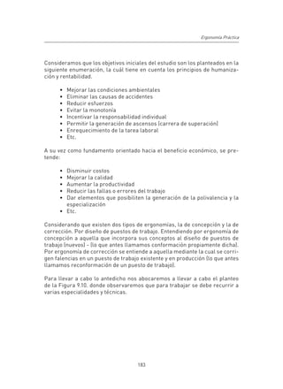 Ergonomía Práctica




Consideramos que los objetivos iniciales del estudio son los planteados en la
siguiente enumeración, la cuál tiene en cuenta los principios de humaniza-
ción y rentabilidad.

      •	   Mejorar las condiciones ambientales
      •	   Eliminar las causas de accidentes
      •	   Reducir esfuerzos
      •	   Evitar la monotonía
      •	   Incentivar la responsabilidad individual
      •	   Permitir la generación de ascensos (carrera de superación)
      •	   Enrequecimiento de la tarea laboral
      •	   Etc.

A su vez como fundamento orientado hacia el beneficio económico, se pre-
tende:

      •	 Disminuir costos
      •	 Mejorar la calidad
      •	 Aumentar la productividad
      •	 Reducir las fallas o errores del trabajo
      •	 Dar elementos que posibiliten la generación de la polivalencia y la
         especialización
      •	 Etc.

Considerando que existen dos tipos de ergonomías, la de concepción y la de
corrección. Por diseño de puestos de trabajo. Entendiendo por ergonomía de
concepción a aquella que incorpora sus conceptos al diseño de puestos de
trabajo (nuevos) - (lo que antes llamamos conformación propiamente dicha).
Por ergonomía de corrección se entiende a aquella mediante la cual se corri-
gen falencias en un puesto de trabajo existente y en producción (lo que antes
llamamos reconformación de un puesto de trabajo).

Para llevar a cabo lo antedicho nos abocaremos a llevar a cabo el planteo
de la Figura 9.10. donde observaremos que para trabajar se debe recurrir a
varias especialidades y técnicas.




                                      183
 