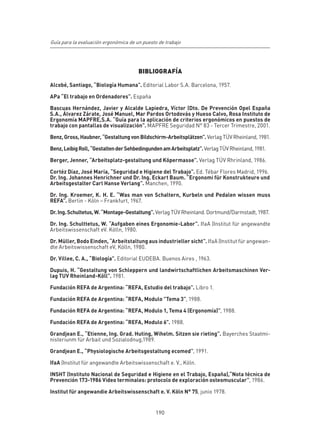 Guía para la evaluación ergonómica de un puesto de trabajo




                                       BIBLIOGRAFÍA

Alcobé, Santiago, “Biología Humana”. Editorial Labor S.A. Barcelona, 1957.

APa “El trabajo en Ordenadores”. España

Bascuas Hernández, Javier y Alcalde Lapiedra, Víctor (Dto. De Prevención Opel España
S.A., Álvarez Zárate, José Manuel, Mar Pardos Ortodovás y Hueso Calvo, Rosa Instituto de
Ergonomía MAPFRE,S.A. “Guía para la aplicación de criterios ergonómicos en puestos de
trabajo con pantallas de visualización”. MAPFRE Seguridad N° 83 - Tercer Trimestre, 2001.

Benz, Gross, Haubner, “Gestaltung von Bildschirm-Arbeitsplätzen”. Verlag TÜV Rheinland, 1981.

Benz, Leibig Roll, “Gestalten der Sehbedingunden am Arbeitsplatz”. Verlag TÜV Rheinland, 1981.

Berger, Jenner, “Arbeitsplatz-gestaltung und Köpermasse”. Verlag TÜV Rhrinland, 1986.

Cortéz Díaz, José María, “Seguridad e Higiene del Trabajo”. Ed. Tébar Flores Madrid, 1996.
Dr. Ing. Johannes Henrichner und Dr. Ing. Eckart Baum. “Ergonomi für Konstrukteure und
Arbeitsgestalter Carl Hanse Verlang”. Manchen, 1990.

Dr. Ing. Kroemer, K. H. E. “Was man von Schaltern, Kurbeln und Pedalen wissen muss
REFA”. Berlin - Köln – Frankfurt, 1967.

Dr. Ing. Schultetus, W. “Montage-Gestaltung”. Verlag TÜV Rheinland. Dortmund/Darmstadt, 1987.

Dr. Ing. Schulttetus, W. “Aufgaben eines Ergonomie-Labor”. IfaA (Institut für angewandte
Arbeitswissenschaft eV. Kölln, 1980.

Dr. Müller, Bodo Einden, “Arbeitstaltung aus industrieller sicht”. IfaA (Institut für angewan-
dte Arbeitswissenschaft eV, Kölln, 1980.

Dr. Villee, C. A., “Biología”. Editorial EUDEBA. Buenos Aires , 1963.

Dupuis, H. “Gestaltung von Schleppern und landwirtschaftlichen Arbeitsmaschinen Ver-
lag TUV Rheinland-Köll”. 1981.

Fundación REFA de Argentina: “REFA, Estudio del trabajo”. Libro 1.

Fundación REFA de Argentina: “REFA, Modulo "Tema 3”, 1988.

Fundación REFA de Argentina: “REFA, Modulo 1, Tema 4 (Ergonomía)”, 1988.

Fundación REFA de Argentina: “REFA, Modulo 6". 1988.

Grandjean E., “Etienne, Ing. Grad. Huting, Wihelm. Sitzen sie rieting”. Bayerches Staatmi-
nisteriunm für Arbait und Sozialodnug,1989.

Grandjean E., “Physiologische Arbeitsgestaltung ecomed”, 1991.

IfaA (Institut für angewandte Arbeitswissenschaft e. V., Köln.

INSHT (Instituto Nacional de Seguridad e Higiene en el Trabajo, España),“Nota técnica de
Prevención 173-1986 Video terminales: protocolo de exploración osteomuscular”, 1986.

Institut für angewandie Arbeitswissenschaft e. V. Köln N° 75, junio 1978.


                                              190
 
